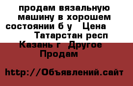 продам вязальную машину в хорошем состоянии б/у › Цена ­ 20 000 - Татарстан респ., Казань г. Другое » Продам   